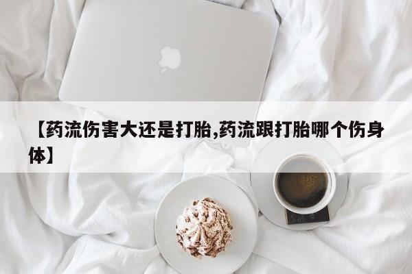 私人打胎药微信，【药流伤害大还是打胎,药流跟打胎哪个伤身体】