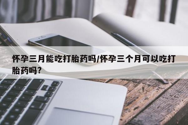 私人打胎药微信，怀孕三月能吃打胎药吗/怀孕三个月可以吃打胎药吗?