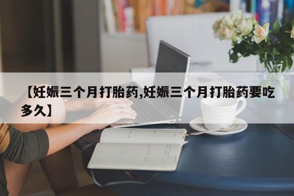 私人打胎药微信，【妊娠三个月打胎药,妊娠三个月打胎药要吃多久】
