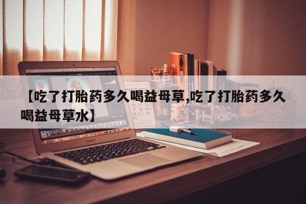 私人打胎药微信，【吃了打胎药多久喝益母草,吃了打胎药多久喝益母草水】
