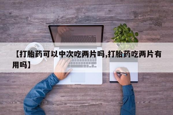 私人打胎药微信，【打胎药可以中次吃两片吗,打胎药吃两片有用吗】