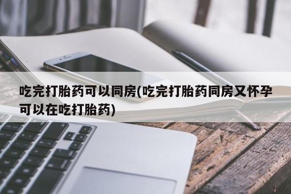 私人打胎药微信，吃完打胎药可以同房(吃完打胎药同房又怀孕可以在吃打胎药)
