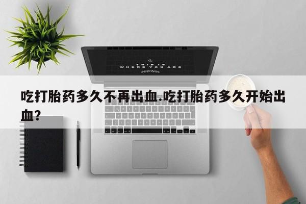私人打胎药微信，吃打胎药多久不再出血.吃打胎药多久开始出血？