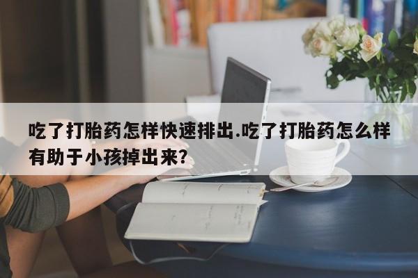 私人打胎药微信，吃了打胎药怎样快速排出.吃了打胎药怎么样有助于小孩掉出来？