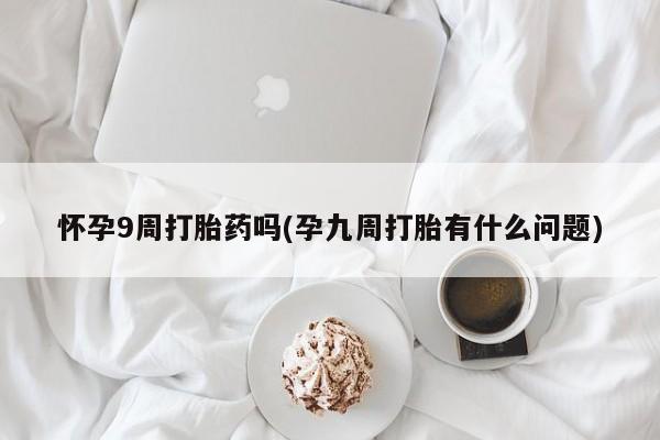 私人打胎药微信，怀孕9周打胎药吗(孕九周打胎有什么问题)