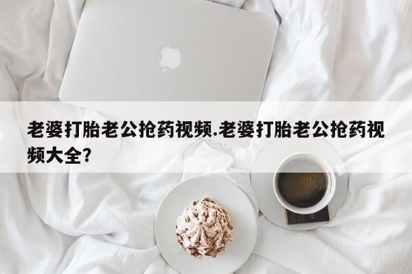私人打胎药微信，老婆打胎老公抢药视频.老婆打胎老公抢药视频大全？
