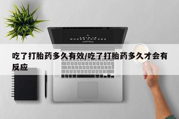 私人打胎药微信，吃了打胎药多久有效/吃了打胎药多久才会有反应