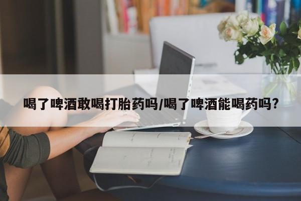 私人打胎药微信，喝了啤酒敢喝打胎药吗/喝了啤酒能喝药吗?