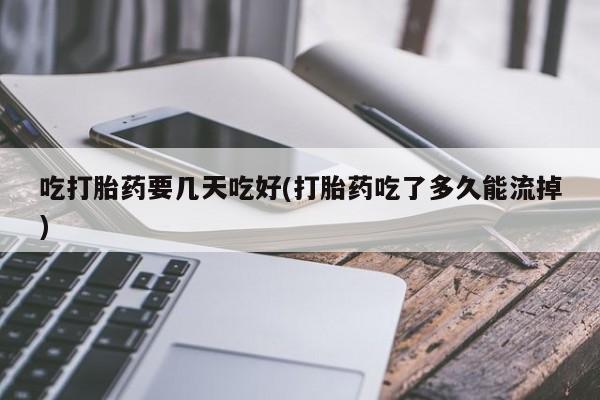 私人打胎药微信，吃打胎药要几天吃好(打胎药吃了多久能流掉)