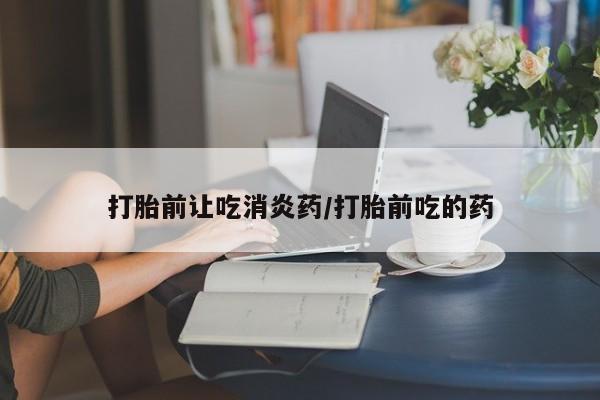 私人打胎药微信，打胎前让吃消炎药/打胎前吃的药