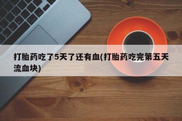 私人打胎药微信，打胎药吃了5天了还有血(打胎药吃完第五天流血块)