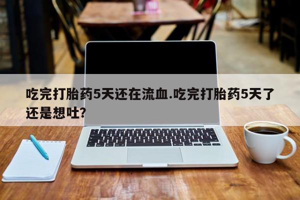 私人打胎药微信，吃完打胎药5天还在流血.吃完打胎药5天了还是想吐？