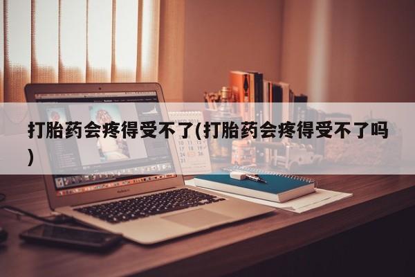 私人打胎药微信，打胎药会疼得受不了(打胎药会疼得受不了吗)