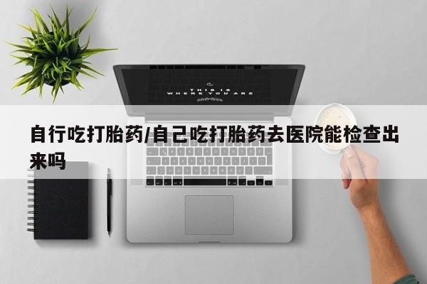 私人打胎药微信，自行吃打胎药/自己吃打胎药去医院能检查出来吗