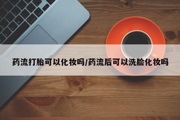 私人打胎药微信，药流打胎可以化妆吗/药流后可以洗脸化妆吗