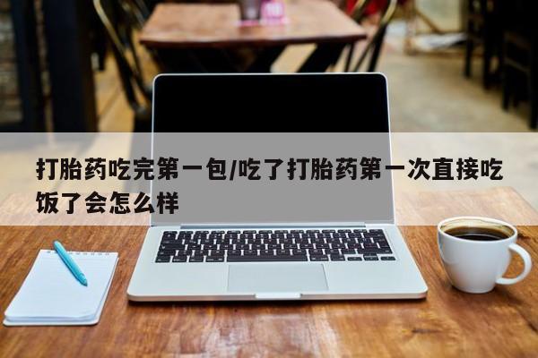 私人打胎药微信，打胎药吃完第一包/吃了打胎药第一次直接吃饭了会怎么样