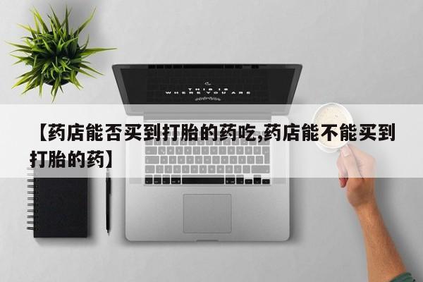 私人打胎药微信，【药店能否买到打胎的药吃,药店能不能买到打胎的药】
