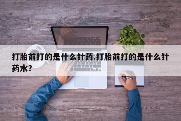 私人打胎药微信，打胎前打的是什么针药.打胎前打的是什么针药水？
