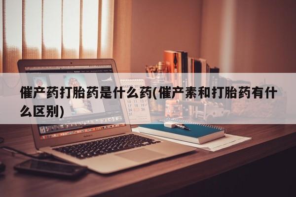 私人打胎药微信，催产药打胎药是什么药(催产素和打胎药有什么区别)