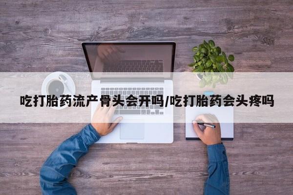 私人打胎药微信，吃打胎药流产骨头会开吗/吃打胎药会头疼吗
