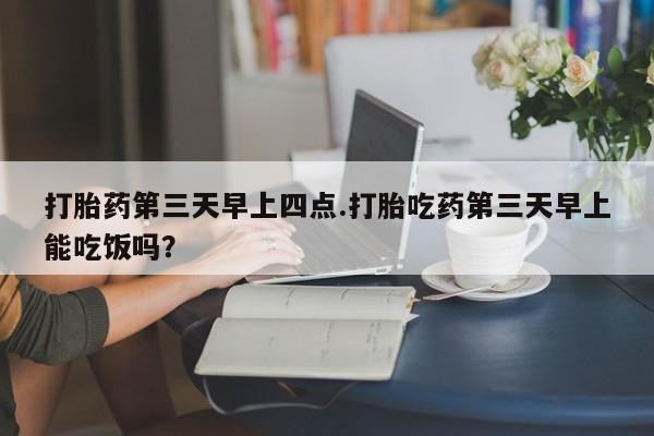 私人打胎药微信，打胎药第三天早上四点.打胎吃药第三天早上能吃饭吗？