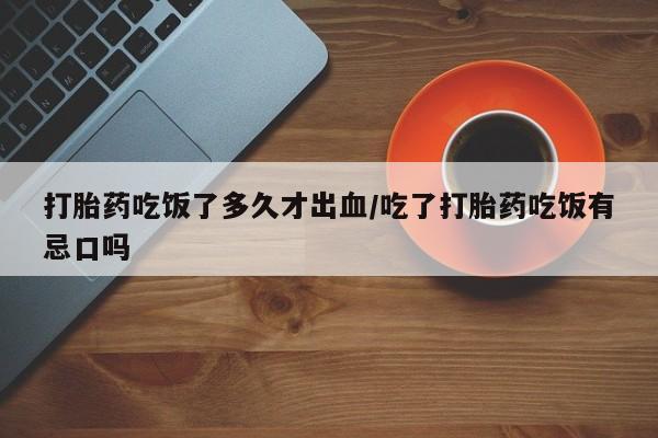 私人打胎药微信，打胎药吃饭了多久才出血/吃了打胎药吃饭有忌口吗