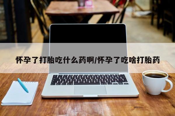 私人打胎药微信，怀孕了打胎吃什么药啊/怀孕了吃啥打胎药