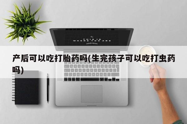 私人打胎药微信，产后可以吃打胎药吗(生完孩子可以吃打虫药吗)