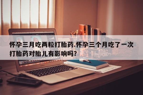 私人打胎药微信，怀孕三月吃两粒打胎药.怀孕三个月吃了一次打胎药对胎儿有影响吗？