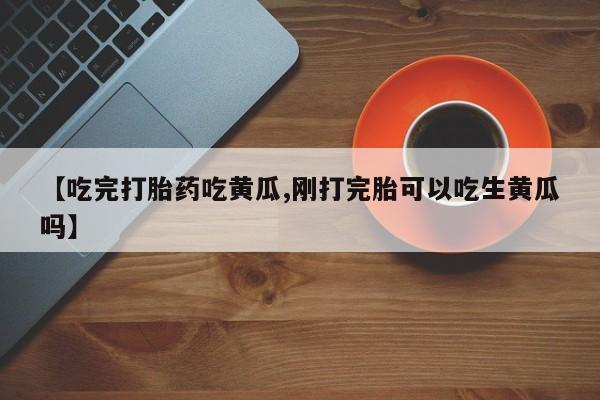 私人打胎药微信，【吃完打胎药吃黄瓜,刚打完胎可以吃生黄瓜吗】