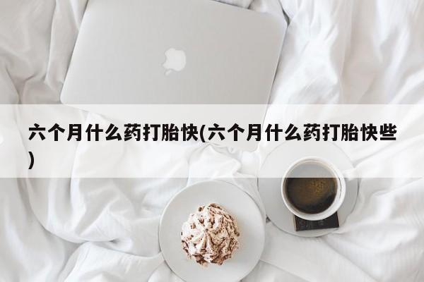 私人打胎药微信，六个月什么药打胎快(六个月什么药打胎快些)