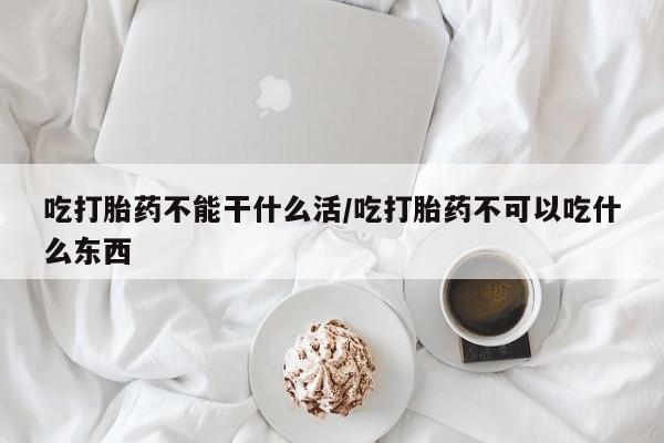 私人打胎药微信，吃打胎药不能干什么活/吃打胎药不可以吃什么东西