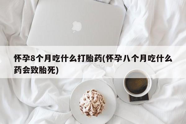 私人打胎药微信，怀孕8个月吃什么打胎药(怀孕八个月吃什么药会致胎死)