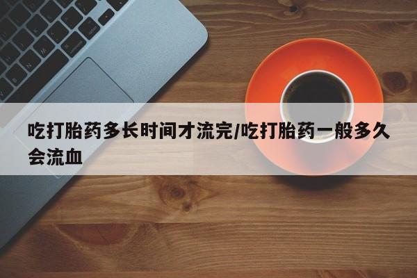 私人打胎药微信，吃打胎药多长时间才流完/吃打胎药一般多久会流血