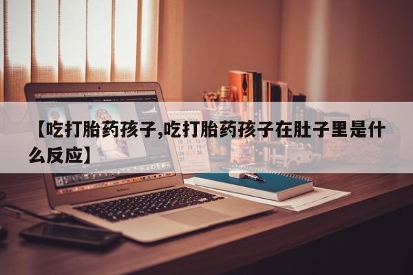 私人打胎药微信，【吃打胎药孩子,吃打胎药孩子在肚子里是什么反应】