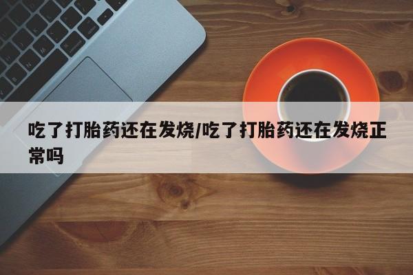 私人打胎药微信，吃了打胎药还在发烧/吃了打胎药还在发烧正常吗