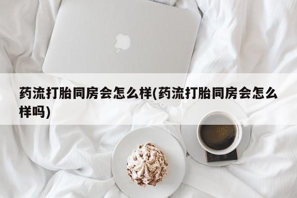 私人打胎药微信，药流打胎同房会怎么样(药流打胎同房会怎么样吗)