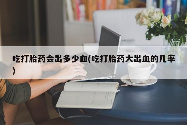 私人打胎药微信，吃打胎药会出多少血(吃打胎药大出血的几率)