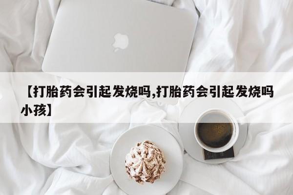 私人打胎药微信，【打胎药会引起发烧吗,打胎药会引起发烧吗小孩】