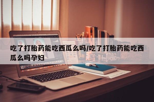 私人打胎药微信，吃了打胎药能吃西瓜么吗/吃了打胎药能吃西瓜么吗孕妇