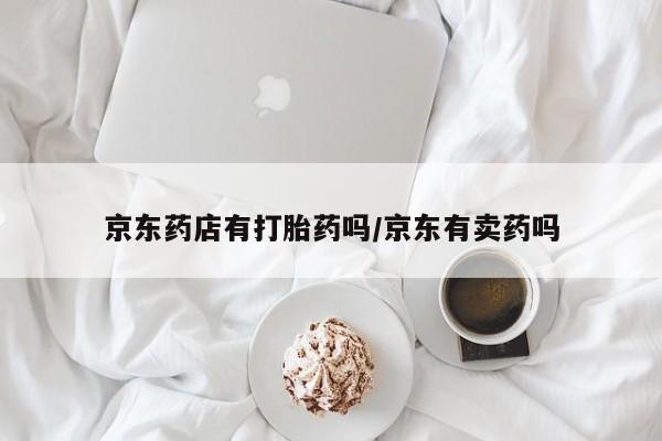 私人打胎药微信，京东药店有打胎药吗/京东有卖药吗