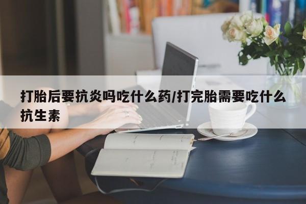 私人打胎药微信，打胎后要抗炎吗吃什么药/打完胎需要吃什么抗生素