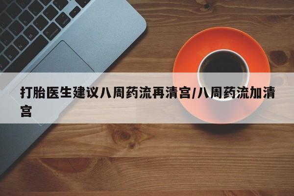 私人打胎药微信，打胎医生建议八周药流再清宫/八周药流加清宫
