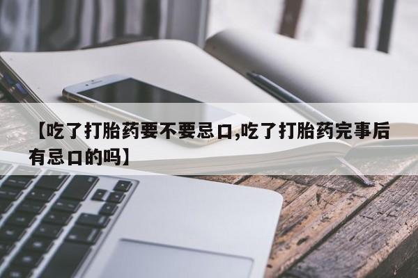 私人打胎药微信，【吃了打胎药要不要忌口,吃了打胎药完事后有忌口的吗】
