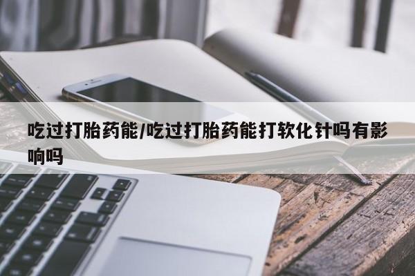 私人打胎药微信，吃过打胎药能/吃过打胎药能打软化针吗有影响吗