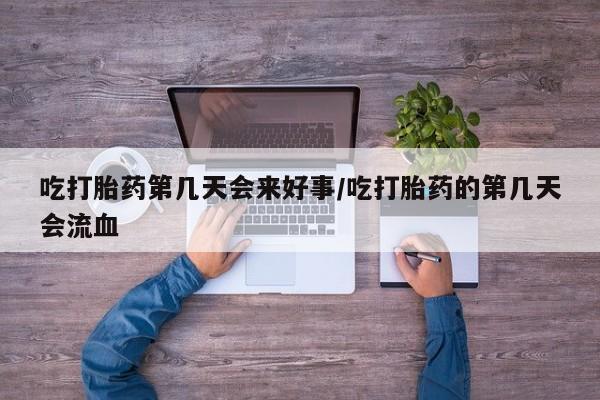 私人打胎药微信，吃打胎药第几天会来好事/吃打胎药的第几天会流血