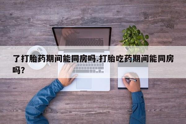 私人打胎药微信，了打胎药期间能同房吗.打胎吃药期间能同房吗？