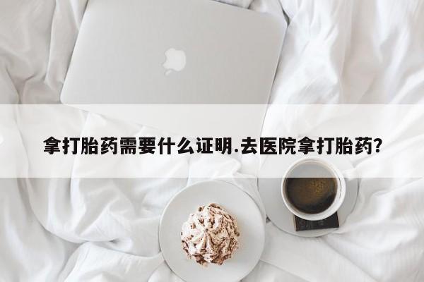 私人打胎药微信，拿打胎药需要什么证明.去医院拿打胎药？