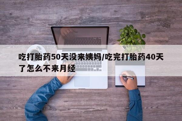 私人打胎药微信，吃打胎药50天没来姨妈/吃完打胎药40天了怎么不来月经