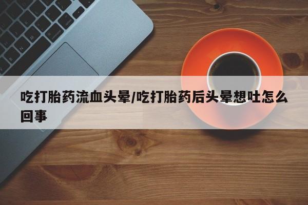 私人打胎药微信，吃打胎药流血头晕/吃打胎药后头晕想吐怎么回事